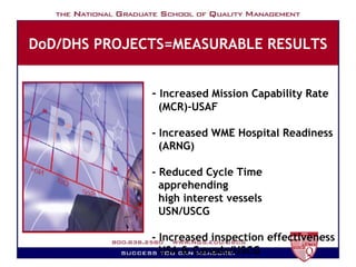 DoD/DHS PROJECTS=MEASURABLE RESULTS -  Increased Mission Capability Rate   (MCR)-USAF - Increased WME Hospital Readiness   (ARNG)   - Reduced Cycle Time apprehending   high interest vessels USN/USCG - Increased inspection effectiveness   USA & Canada/USCG 