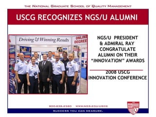 USCG RECOGNIZES NGS/U ALUMNI   Milestones NGS/U  PRESIDENT & ADMIRAL RAY  CONGRATULATE ALUMNI ON THEIR “ INNOVATION”  AWARDS 2008 USCG INNOVATION CONFERENCE 
