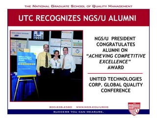 UTC RECOGNIZES NGS/U ALUMNI   Milestones NGS/U  PRESIDENT  CONGRATULATES ALUMNI ON  “ ACHIEVING COMPETITIVE EXCELLENCE”   AWARD UNITED TECHNOLOGIES CORP. GLOBAL QUALITY CONFERENCE 