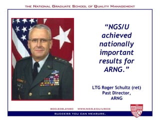 “ NGS/U achieved nationally important results for ARNG.” LTG Roger Schultz (ret) Past Director, ARNG 