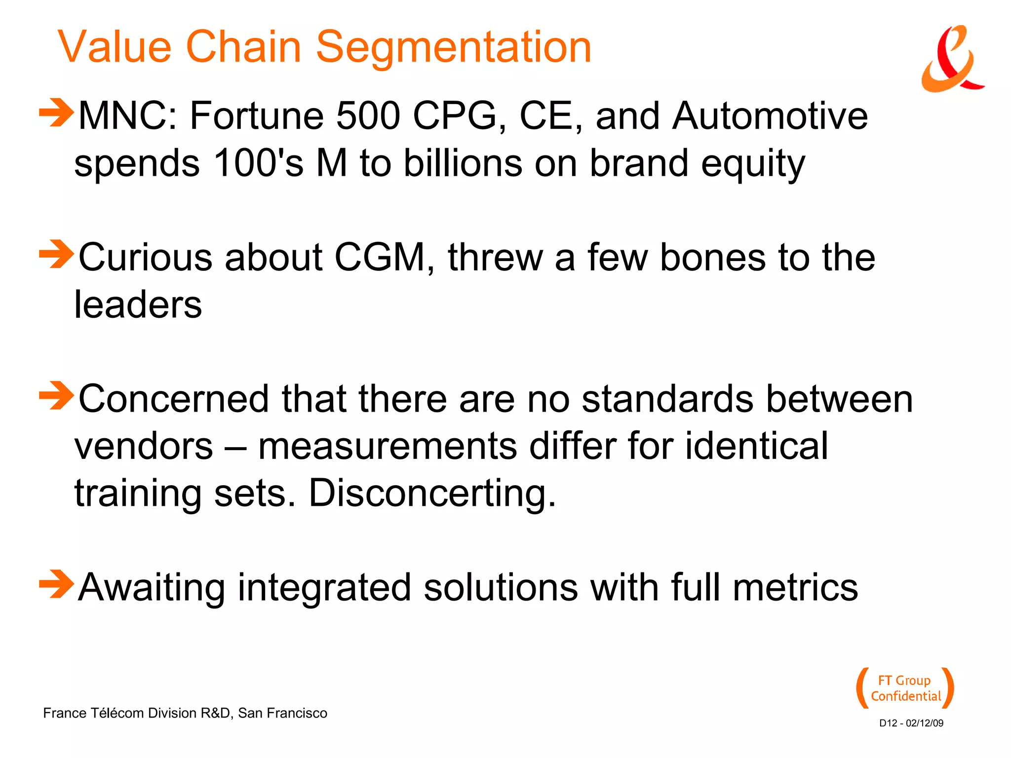 Value Chain Segmentation MNC: Fortune 500 CPG, CE, and Automotive spends 100's M to billions on brand equity Curious about CGM, threw a few bones to the leaders Concerned that there are no standards between vendors – measurements differ for identical training sets. Disconcerting. Awaiting integrated solutions with full metrics 