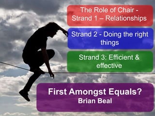 The Role of Chair -
Strand 1 – Relationships
Strand 2 - Doing the
right things

Strand 3: Efﬁcient &
effective

First Amongst Equals?

Brian Beal

 
