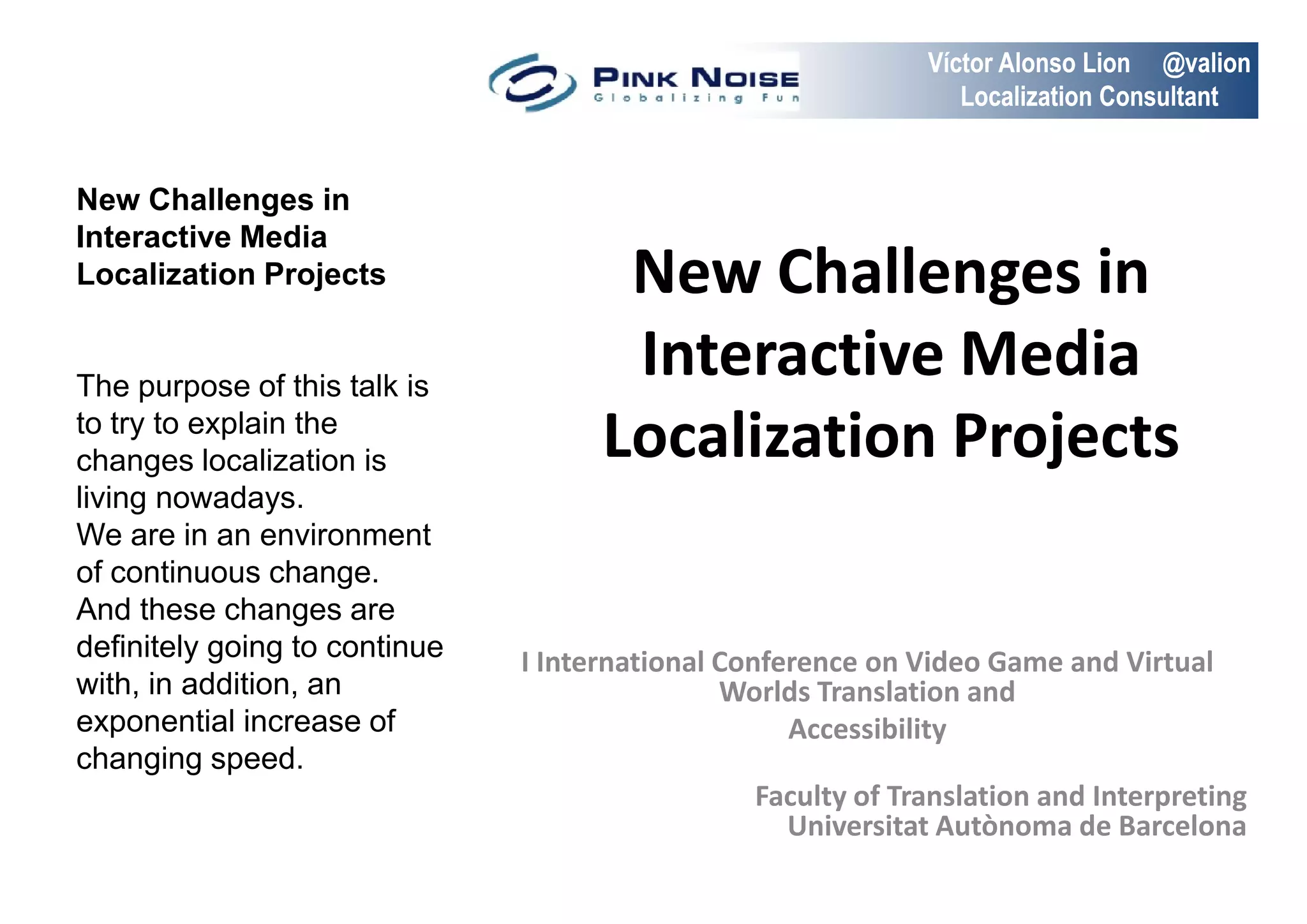 Víctor Alonso Lion @valion
                                                                Localization Consultant


New Challenges in
Interactive Media
Localization Projects                 New Challenges in
The purpose of this talk is
                                      Interactive Media
to try to explain the
changes localization is              Localization Projects
living nowadays.
We are in an environment
of continuous change.
And these changes are
definitely going to continue   I International Conference on Video Game and Virtual
with, in addition, an                          Worlds Translation and
exponential increase of                             Accessibility
changing speed.
                                                Faculty of Translation and Interpreting
                                                  Universitat Autònoma de Barcelona
 