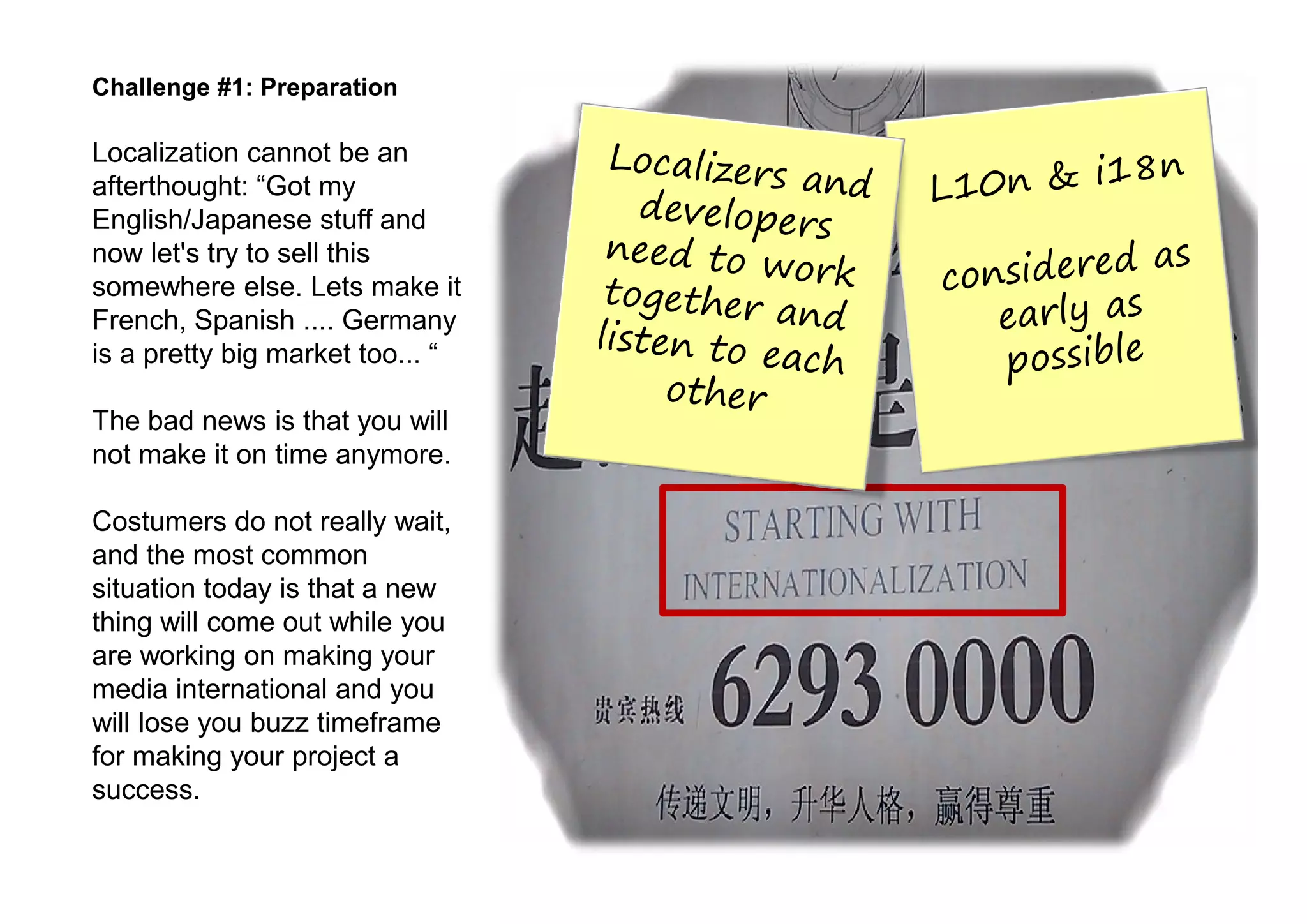 Challenge #1: Preparation

Localization cannot be an
afterthought: “Got my
English/Japanese stuff and
now let's try to sell this
somewhere else. Lets make it
French, Spanish .... Germany
is a pretty big market too... “

The bad news is that you will
not make it on time anymore.

Costumers do not really wait,
and the most common
situation today is that a new
thing will come out while you
are working on making your
media international and you
will lose you buzz timeframe
for making your project a
success.
 