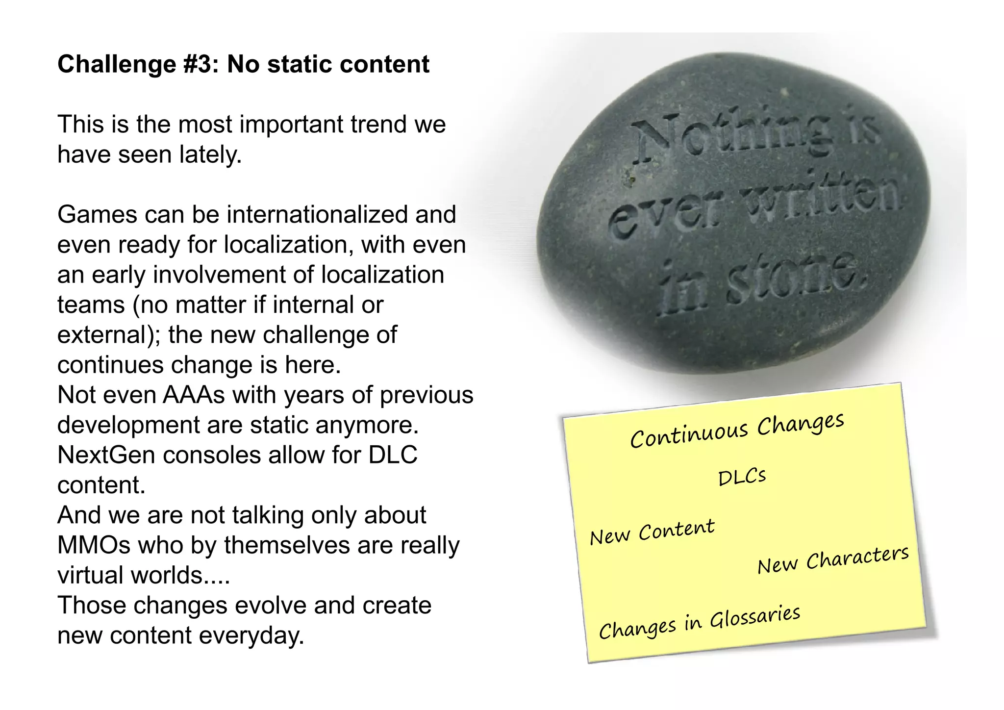 Challenge #3: No static content

This is the most important trend we
have seen lately.

Games can be internationalized and
even ready for localization, with even
an early involvement of localization
teams (no matter if internal or
external); the new challenge of
continues change is here.
Not even AAAs with years of previous
development are static anymore.
NextGen consoles allow for DLC
content.
And we are not talking only about
MMOs who by themselves are really
virtual worlds....
Those changes evolve and create
new content everyday.
 