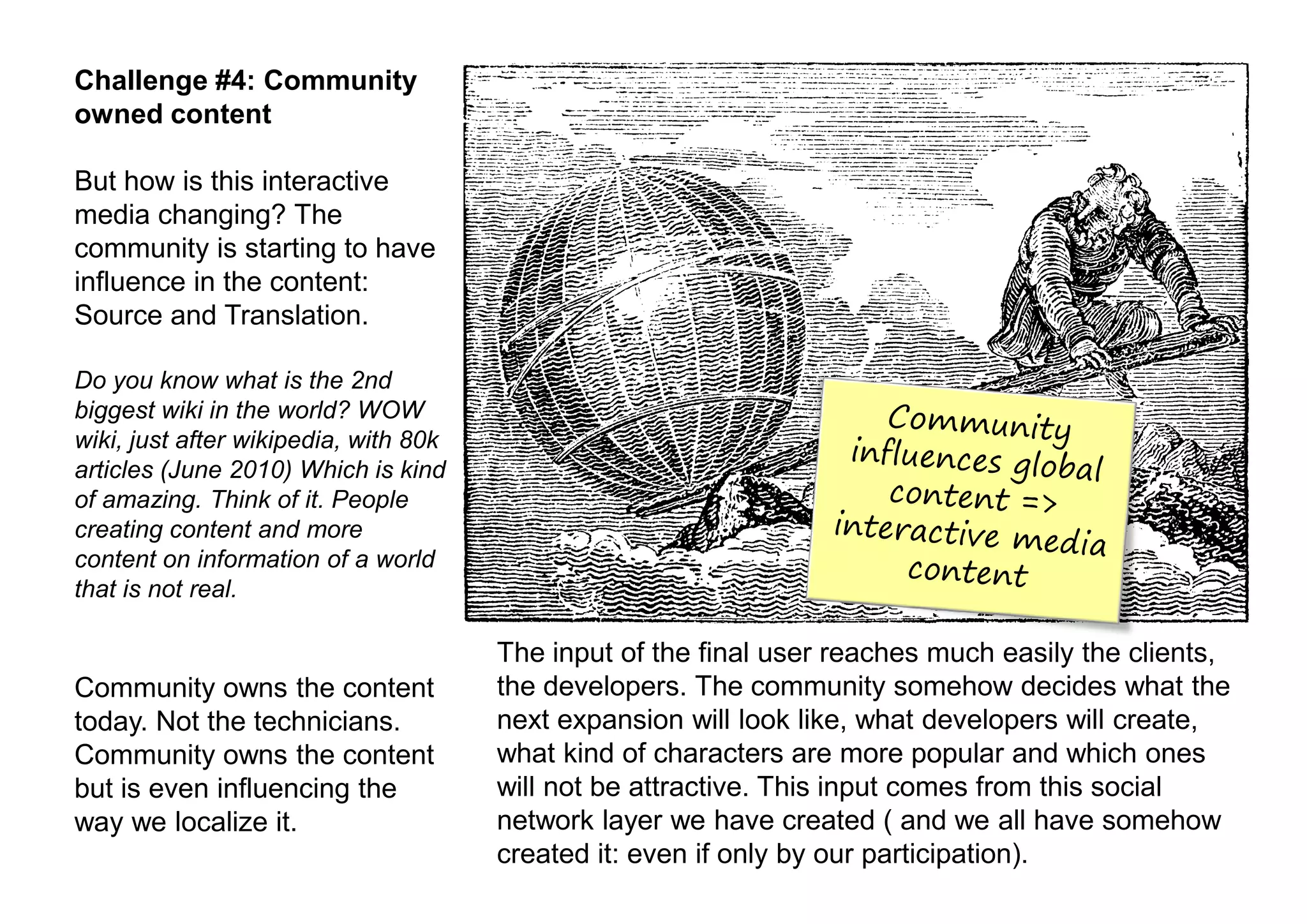 Challenge #4: Community
owned content

But how is this interactive
media changing? The
community is starting to have
influence in the content:
Source and Translation.

Do you know what is the 2nd
biggest wiki in the world? WOW
wiki, just after wikipedia, with 80k
articles (June 2010) Which is kind
of amazing. Think of it. People
creating content and more
content on information of a world
that is not real.

                                       The input of the final user reaches much easily the clients,
Community owns the content             the developers. The community somehow decides what the
today. Not the technicians.            next expansion will look like, what developers will create,
Community owns the content             what kind of characters are more popular and which ones
but is even influencing the            will not be attractive. This input comes from this social
way we localize it.                    network layer we have created ( and we all have somehow
                                       created it: even if only by our participation).
 