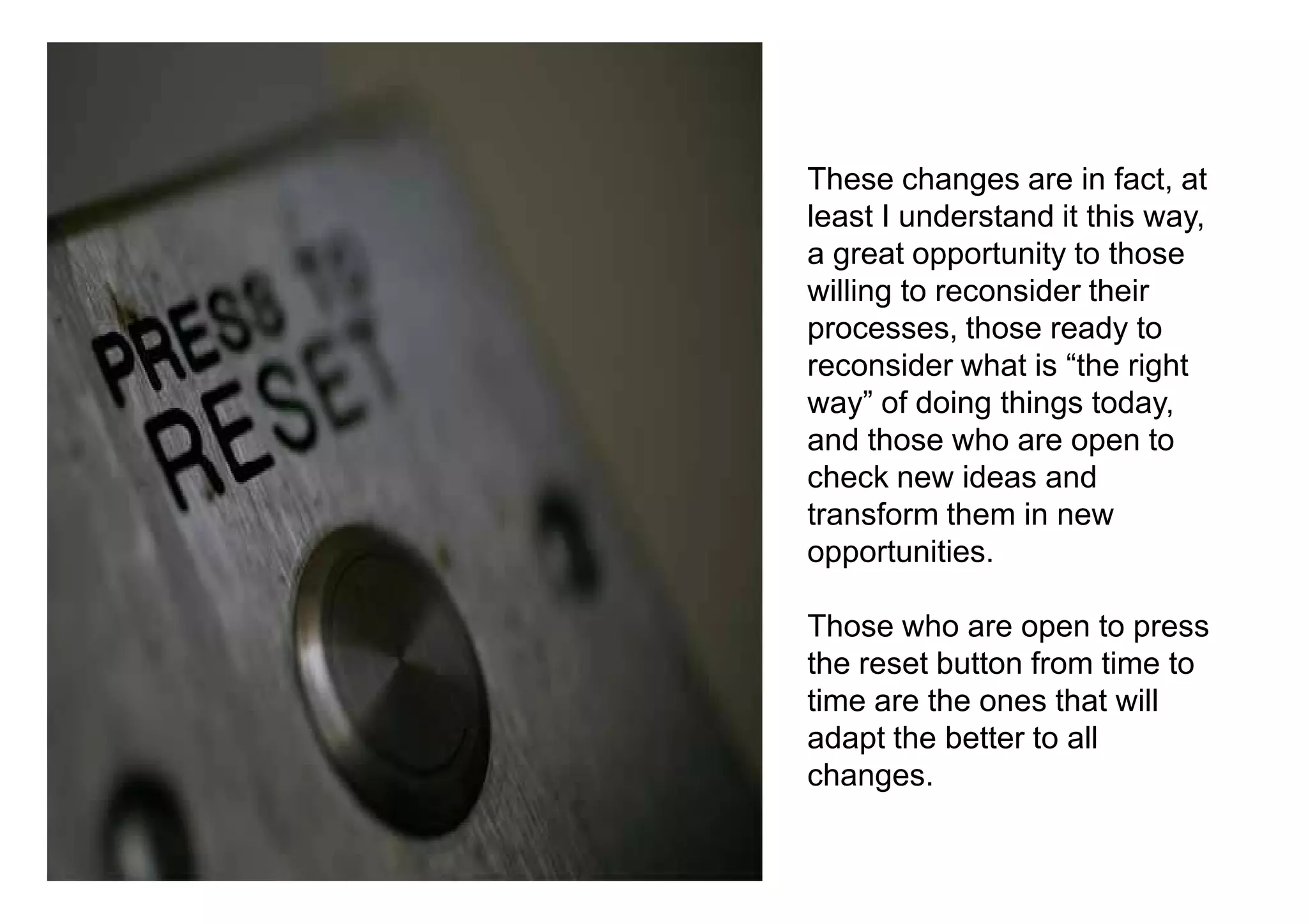 These changes are in fact, at
least I understand it this way,
a great opportunity to those
willing to reconsider their
processes, those ready to
reconsider what is “the right
way” of doing things today,
and those who are open to
check new ideas and
transform them in new
opportunities.

Those who are open to press
the reset button from time to
time are the ones that will
adapt the better to all
changes.
 