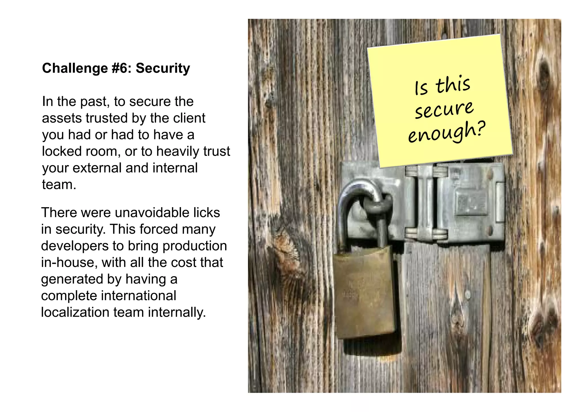 Challenge #6: Security

In the past, to secure the
assets trusted by the client
you had or had to have a
locked room, or to heavily trust
your external and internal
team.

There were unavoidable licks
in security. This forced many
developers to bring production
in-house, with all the cost that
generated by having a
complete international
localization team internally.
 