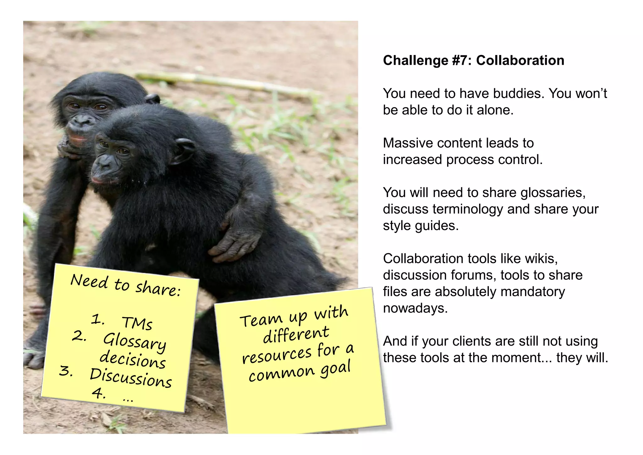 Challenge #7: Collaboration

You need to have buddies. You won’t
be able to do it alone.

Massive content leads to
increased process control.

You will need to share glossaries,
discuss terminology and share your
style guides.

Collaboration tools like wikis,
discussion forums, tools to share
files are absolutely mandatory
nowadays.

And if your clients are still not using
these tools at the moment... they will.
 