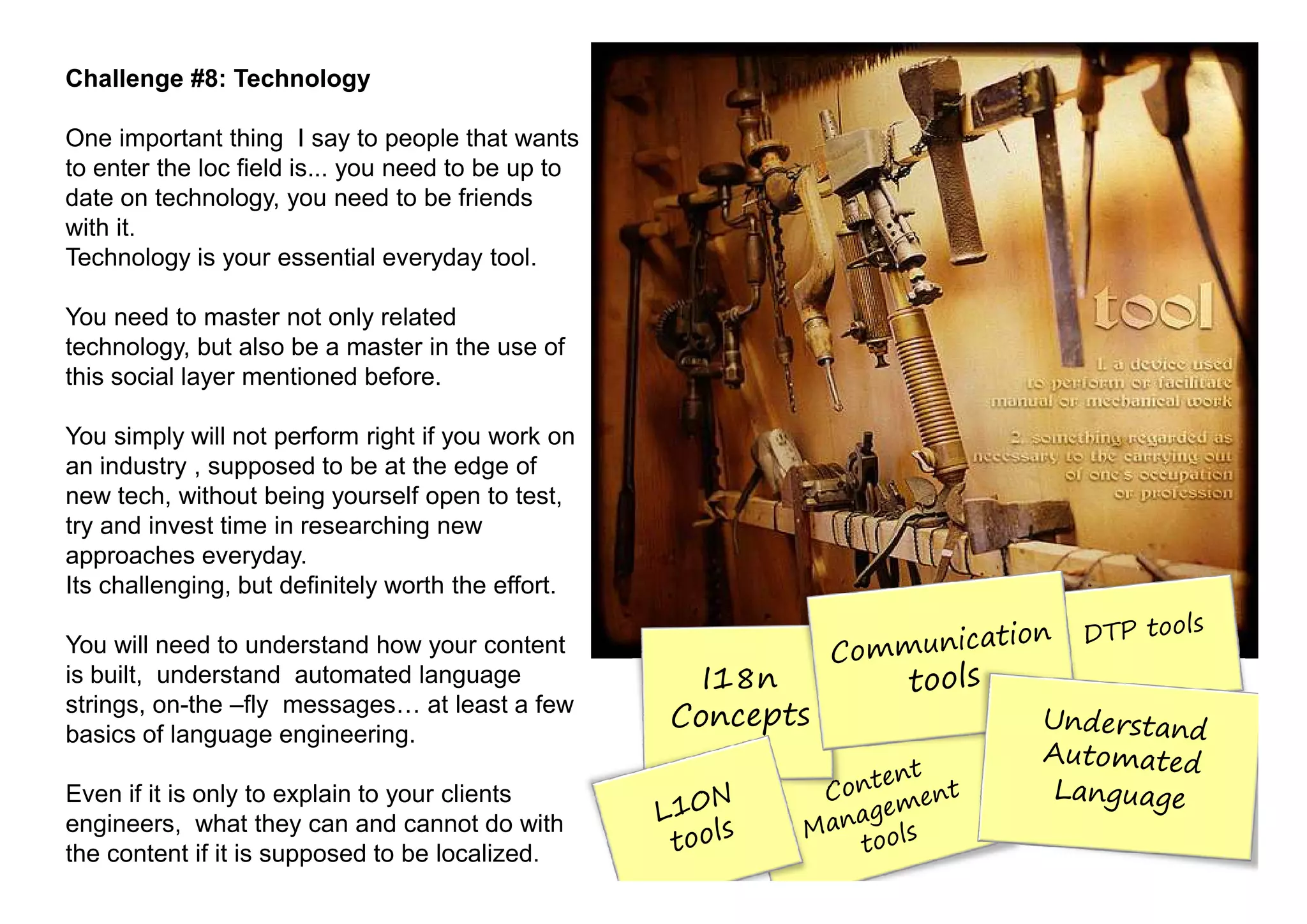 Challenge #8: Technology

One important thing I say to people that wants
to enter the loc field is... you need to be up to
date on technology, you need to be friends
with it.
Technology is your essential everyday tool.

You need to master not only related
technology, but also be a master in the use of
this social layer mentioned before.

You simply will not perform right if you work on
an industry , supposed to be at the edge of
new tech, without being yourself open to test,
try and invest time in researching new
approaches everyday.
Its challenging, but definitely worth the effort.

You will need to understand how your content
is built, understand automated language
strings, on-the –fly messages at least a few
basics of language engineering.

Even if it is only to explain to your clients
engineers, what they can and cannot do with
the content if it is supposed to be localized.
 