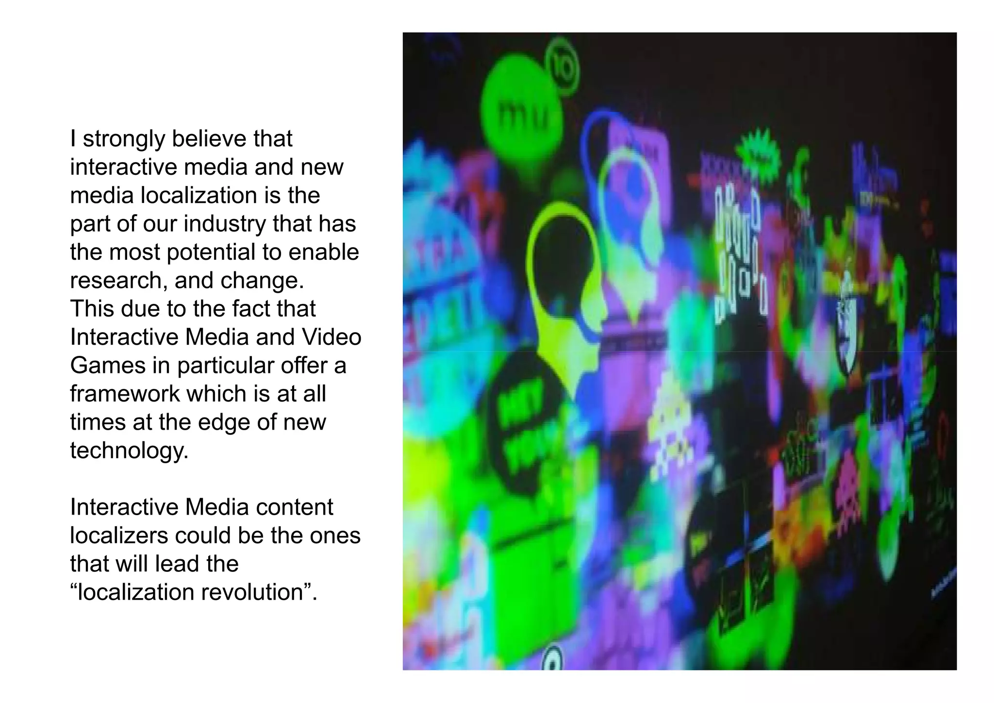I strongly believe that
interactive media and new
media localization is the
part of our industry that has
the most potential to enable
research, and change.
This due to the fact that
Interactive Media and Video
Games in particular offer a
framework which is at all
times at the edge of new
technology.

Interactive Media content
localizers could be the ones
that will lead the
“localization revolution”.
 