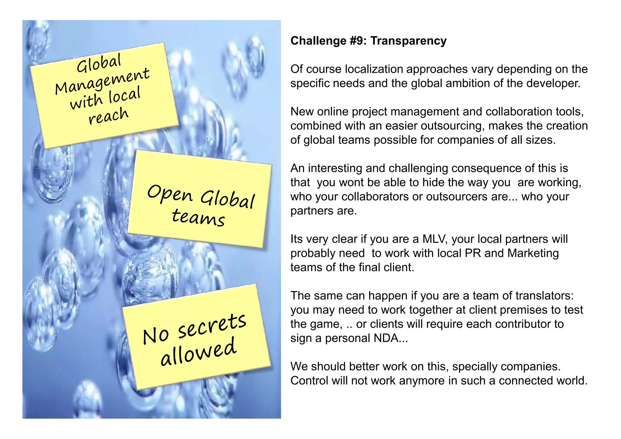 Challenge #9: Transparency

Of course localization approaches vary depending on the
specific needs and the global ambition of the developer.

New online project management and collaboration tools,
combined with an easier outsourcing, makes the creation
of global teams possible for companies of all sizes.

An interesting and challenging consequence of this is
that you wont be able to hide the way you are working,
who your collaborators or outsourcers are... who your
partners are.

Its very clear if you are a MLV, your local partners will
probably need to work with local PR and Marketing
teams of the final client.

The same can happen if you are a team of translators:
you may need to work together at client premises to test
the game, .. or clients will require each contributor to
sign a personal NDA...

We should better work on this, specially companies.
Control will not work anymore in such a connected world.
 
