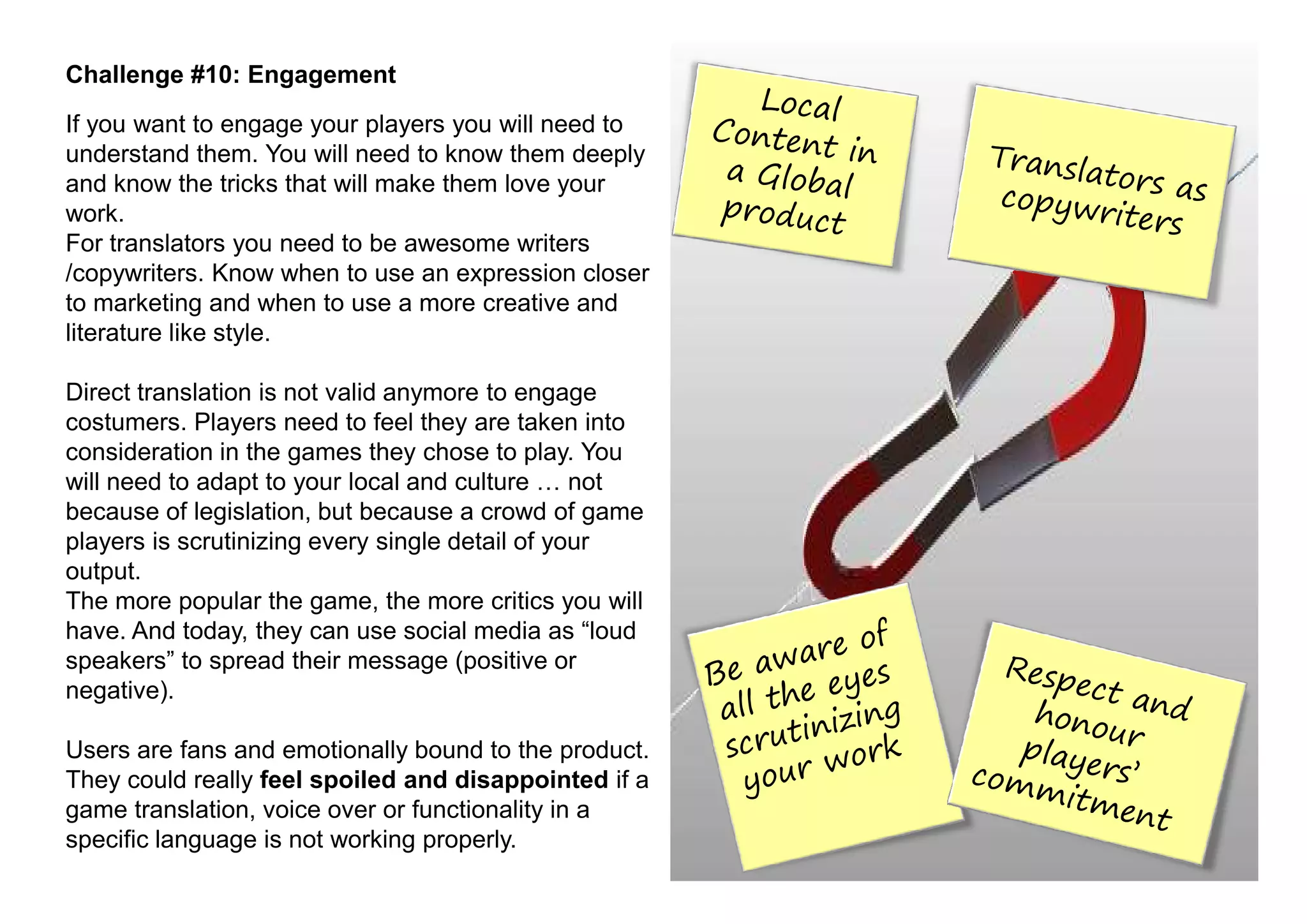 Challenge #10: Engagement
If you want to engage your players you will need to
understand them. You will need to know them deeply
and know the tricks that will make them love your
work.
For translators you need to be awesome writers
/copywriters. Know when to use an expression closer
to marketing and when to use a more creative and
literature like style.

Direct translation is not valid anymore to engage
costumers. Players need to feel they are taken into
consideration in the games they chose to play. You
will need to adapt to your local and culture     not
because of legislation, but because a crowd of game
players is scrutinizing every single detail of your
output.
The more popular the game, the more critics you will
have. And today, they can use social media as “loud
speakers” to spread their message (positive or
negative).

Users are fans and emotionally bound to the product.
They could really feel spoiled and disappointed if a
game translation, voice over or functionality in a
specific language is not working properly.
 