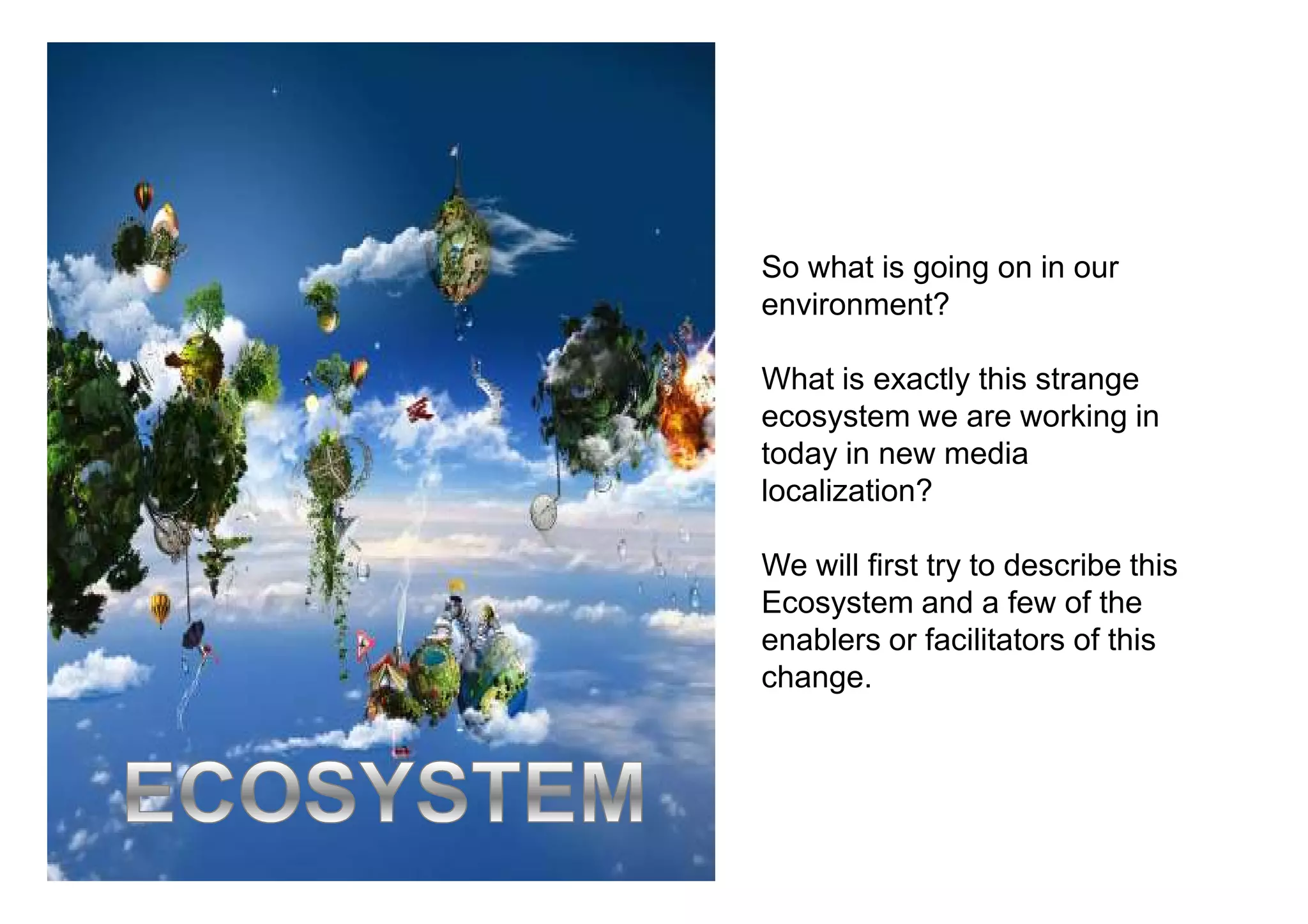 So what is going on in our
environment?

What is exactly this strange
ecosystem we are working in
today in new media
localization?

We will first try to describe this
Ecosystem and a few of the
enablers or facilitators of this
change.
 
