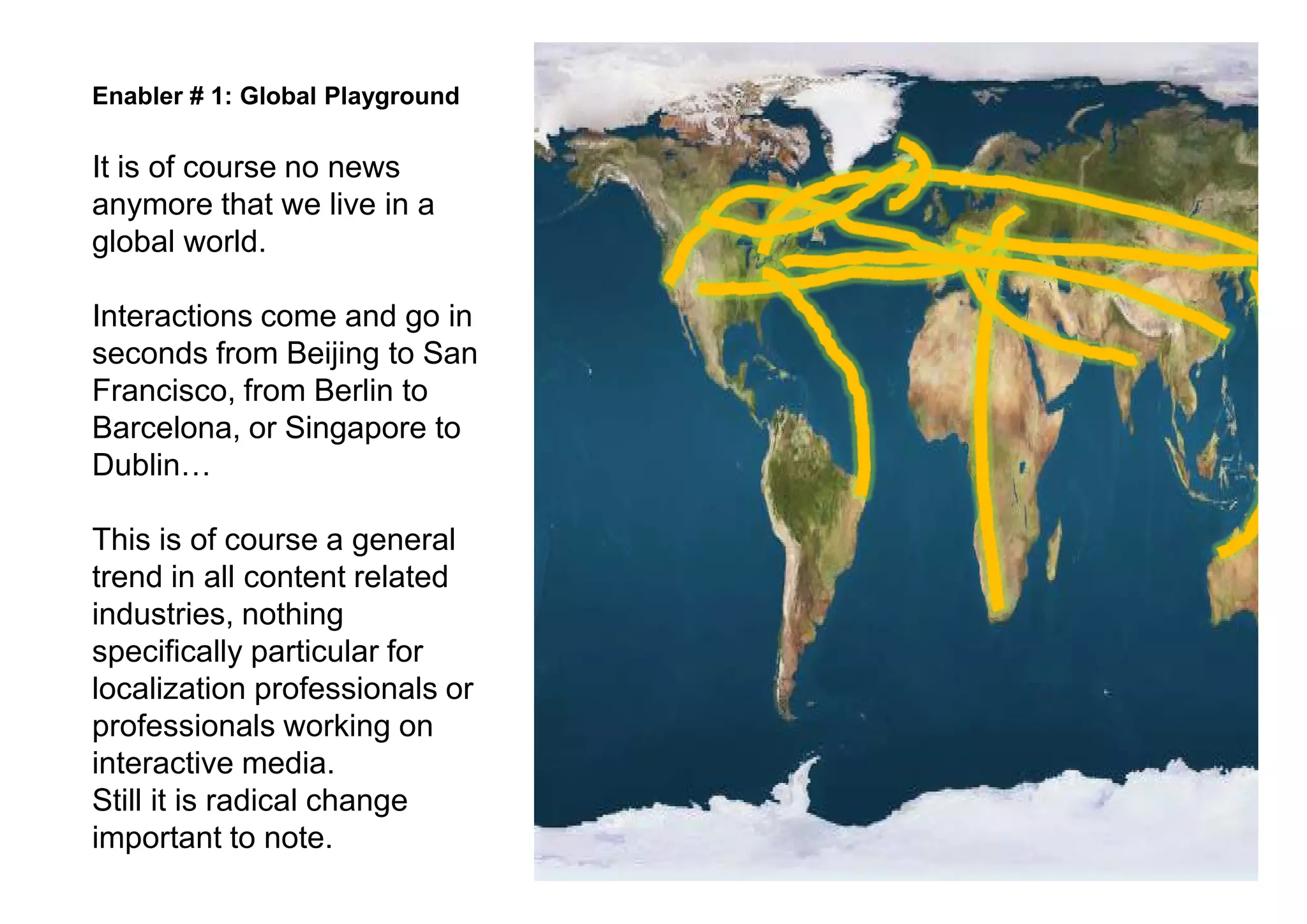 Enabler # 1: Global Playground

It is of course no news
anymore that we live in a
global world.

Interactions come and go in
seconds from Beijing to San
Francisco, from Berlin to
Barcelona, or Singapore to
Dublin

This is of course a general
trend in all content related
industries, nothing
specifically particular for
localization professionals or
professionals working on
interactive media.
Still it is radical change
important to note.
 