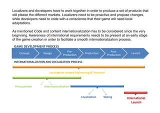 Localizers and developers have to work together in order to produce a set of products that
will please the different markets. Localizers need to be proactive and propose changes,
while developers need to code with a conscience that their game will need local
adaptations.

As mentioned Code and content internationalization has to be considered since the very
beginning. Awareness of international requirements needs to be present at an early stage
of the game creation in order to facilitate a smooth internationalization process.

 GAME DEVELOPMENT PROCESS
                                       Pre-                                Post-
    Concept         Design                           Production                         Launch
                                    Production                          Production

 INTERNATIONALIZATION AND LOCALIZATION PROCESS


                         Localization related Engineering & Technical



 Procurement         Internationalization


                                                  Localization      Testing          International
                                                                                        Launch
 