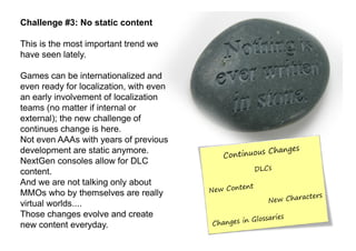 Challenge #3: No static content

This is the most important trend we
have seen lately.

Games can be internationalized and
even ready for localization, with even
an early involvement of localization
teams (no matter if internal or
external); the new challenge of
continues change is here.
Not even AAAs with years of previous
development are static anymore.
NextGen consoles allow for DLC
content.
And we are not talking only about
MMOs who by themselves are really
virtual worlds....
Those changes evolve and create
new content everyday.
 