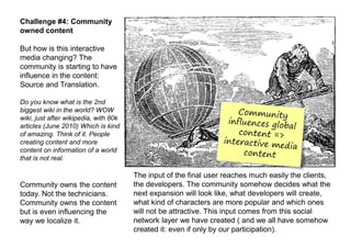 Challenge #4: Community
owned content

But how is this interactive
media changing? The
community is starting to have
influence in the content:
Source and Translation.

Do you know what is the 2nd
biggest wiki in the world? WOW
wiki, just after wikipedia, with 80k
articles (June 2010) Which is kind
of amazing. Think of it. People
creating content and more
content on information of a world
that is not real.

                                       The input of the final user reaches much easily the clients,
Community owns the content             the developers. The community somehow decides what the
today. Not the technicians.            next expansion will look like, what developers will create,
Community owns the content             what kind of characters are more popular and which ones
but is even influencing the            will not be attractive. This input comes from this social
way we localize it.                    network layer we have created ( and we all have somehow
                                       created it: even if only by our participation).
 