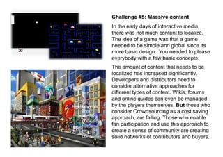 Challenge #5: Massive content
                    In the early days of interactive media,
                    there was not much content to localize.
                    The idea of a game was that a game
                    needed to be simple and global since its
                    more basic design. You needed to please
                    everybody with a few basic concepts.
                    The amount of content that needs to be
                    localized has increased significantly.
                    Developers and distributors need to
                    consider alternative approaches for
                    different types of content. Wikis, forums
                    and online guides can even be managed
Images copyright:   by the players themselves. But those who
     Lego©          consider Crowdsourcing as a cost saving
     Microsoft ©
                    approach, are failing. Those who enable
     CDC Games©
     NetGame ©      fan participation and use this approach to
     Blizzard©      create a sense of community are creating
     CCP Games©     solid networks of contributors and buyers.
 