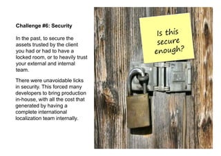 Challenge #6: Security

In the past, to secure the
assets trusted by the client
you had or had to have a
locked room, or to heavily trust
your external and internal
team.

There were unavoidable licks
in security. This forced many
developers to bring production
in-house, with all the cost that
generated by having a
complete international
localization team internally.
 