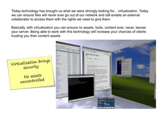 Today technology has brought us what we were strongly looking for... virtualization. Today
we can ensure files will never ever go out of our network and still enable an external
collaborator to access them with the rights we need to give them.

Basically, with virtualization you can ensure no assets, tools, content ever, never, leaves
your server. Being able to work with this technology will increase your chances of clients
trusting you their content assets.
 