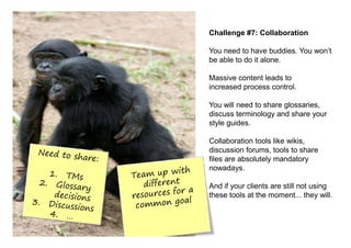 Challenge #7: Collaboration

You need to have buddies. You won’t
be able to do it alone.

Massive content leads to
increased process control.

You will need to share glossaries,
discuss terminology and share your
style guides.

Collaboration tools like wikis,
discussion forums, tools to share
files are absolutely mandatory
nowadays.

And if your clients are still not using
these tools at the moment... they will.
 
