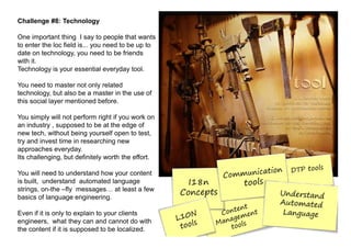 Challenge #8: Technology

One important thing I say to people that wants
to enter the loc field is... you need to be up to
date on technology, you need to be friends
with it.
Technology is your essential everyday tool.

You need to master not only related
technology, but also be a master in the use of
this social layer mentioned before.

You simply will not perform right if you work on
an industry , supposed to be at the edge of
new tech, without being yourself open to test,
try and invest time in researching new
approaches everyday.
Its challenging, but definitely worth the effort.

You will need to understand how your content
is built, understand automated language
strings, on-the –fly messages at least a few
basics of language engineering.

Even if it is only to explain to your clients
engineers, what they can and cannot do with
the content if it is supposed to be localized.
 