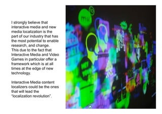 I strongly believe that
interactive media and new
media localization is the
part of our industry that has
the most potential to enable
research, and change.
This due to the fact that
Interactive Media and Video
Games in particular offer a
framework which is at all
times at the edge of new
technology.

Interactive Media content
localizers could be the ones
that will lead the
“localization revolution”.
 
