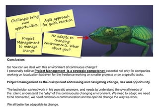 Conclusion:

So how can we deal with this environment of continuous change?
I personally believe Project Management is a strategic competency essential not only for companies
working on localization but even for the freelance working on smaller projects or on a specific tasks.

Project management as the disciplineof addressing and navigating change, risk and opportunity.

The technician cannot work in his own silo anymore, and needs to understand the overall needs of
the client, understand the “why” of this continuously changing environment. We need to adapt, we need
to be connected, we need continuous communication and be open to change the way we work.

We all better be adaptable to change.
 