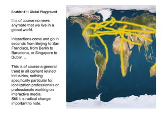 Enabler # 1: Global Playground

It is of course no news
anymore that we live in a
global world.

Interactions come and go in
seconds from Beijing to San
Francisco, from Berlin to
Barcelona, or Singapore to
Dublin

This is of course a general
trend in all content related
industries, nothing
specifically particular for
localization professionals or
professionals working on
interactive media.
Still it is radical change
important to note.
 