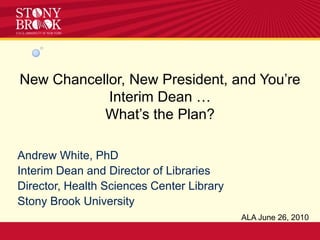 New Chancellor, New President, and You’re Interim Dean … What’s the Plan? Andrew White, PhD Interim Dean and Director of Libraries Director, Health Sciences Center Library Stony Brook University ALA June 26, 2010 