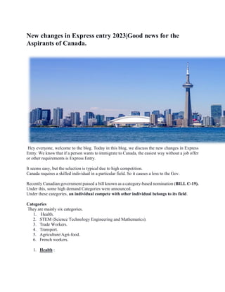 New changes in Express entry 2023|Good news for the
Aspirants of Canada.
Hey everyone, welcome to the blog. Today in this blog, we discuss the new changes in Express
Entry. We know that if a person wants to immigrate to Canada, the easiest way without a job offer
or other requirements is Express Entry.
It seems easy, but the selection is typical due to high competition.
Canada requires a skilled individual in a particular field. So it causes a loss to the Gov.
Recently Canadian government passed a bill known as a category-based nomination (BILL C-19).
Under this, some high demand Categories were announced.
Under these categories, an individual compete with other individual belongs to its field.
Categories
They are mainly six categories.
1. Health.
2. STEM (Science Technology Engineering and Mathematics).
3. Trade Workers.
4. Transport.
5. Agriculture/Agri-food.
6. French workers.
1. Health :
 