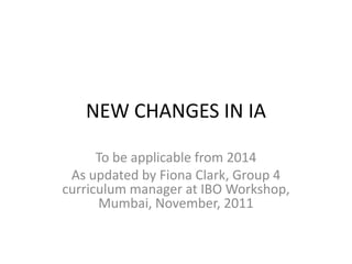 NEW CHANGES IN IA

      To be applicable from 2014
 As updated by Fiona Clark, Group 4
curriculum manager at IBO Workshop,
      Mumbai, November, 2011
 
