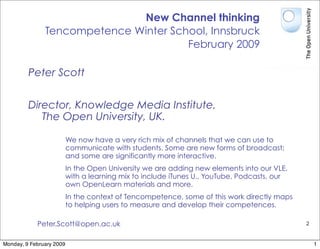 New Channel thinking
               Tencompetence Winter School, Innsbruck
                                       February 2009

         Peter Scott


         Director, Knowledge Media Institute,
            The Open University, UK.

                          We now have a very rich mix of channels that we can use to
                          communicate with students. Some are new forms of broadcast;
                          and some are significantly more interactive.
                          In the Open University we are adding new elements into our VLE,
                          with a learning mix to include iTunes U., YouTube, Podcasts, our
                          own OpenLearn materials and more.
                          In the context of Tencompetence, some of this work directly maps
                          to helping users to measure and develop their competences.

            Peter.Scott@open.ac.uk                                                           2


Monday, 9 February 2009                                                                          1
 