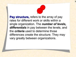 3




Pay structure, refers to the array of pay
rates for different work or skills within a
single organization. The number of levels,
differentials in pay between the levels, and
the criteria used to determine those
differences create the structure. They may
vary greatly between organizations.
 