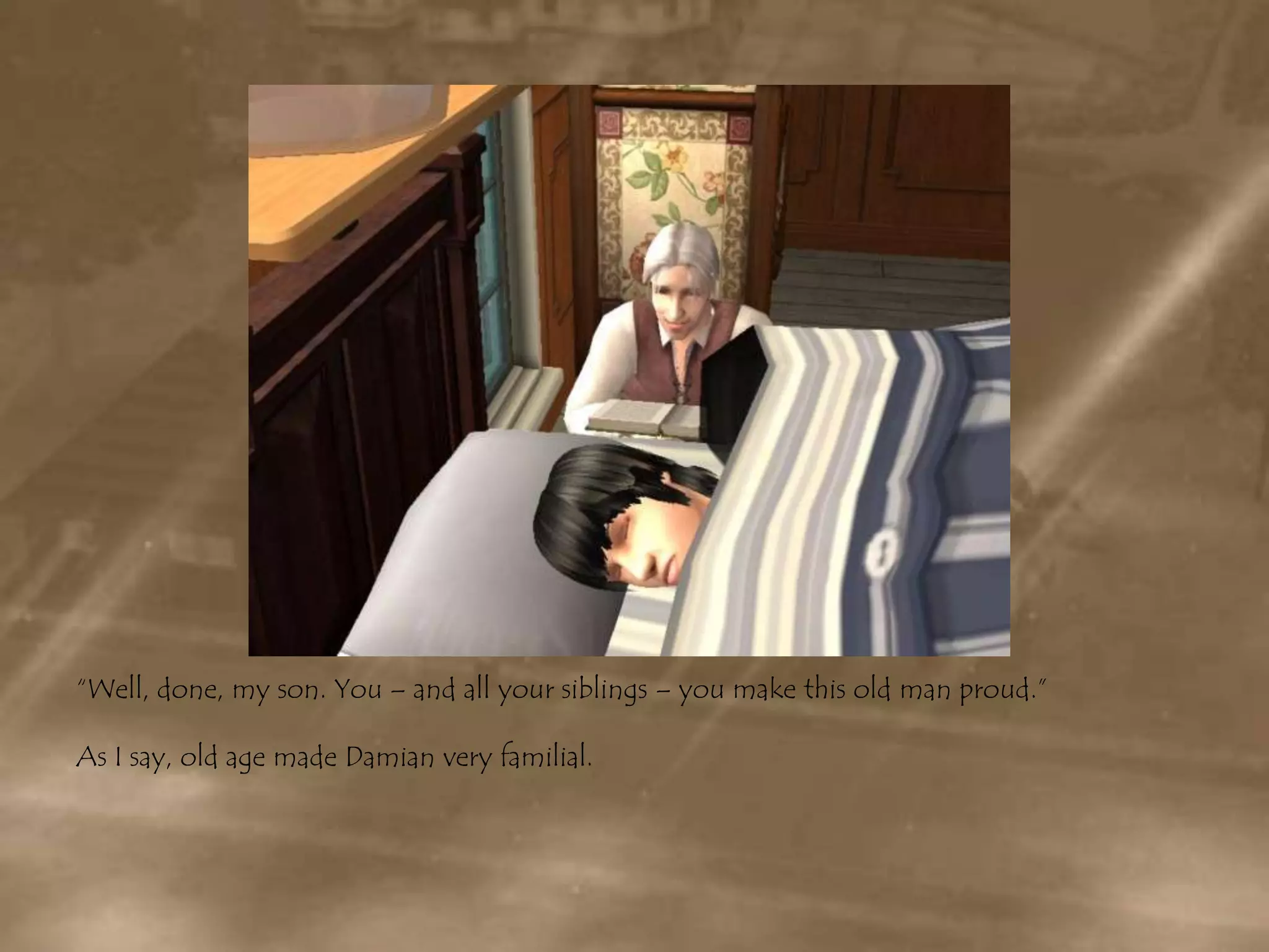 “Well, done, my son. You – and all your siblings – you make this old man proud.”As I say, old age made Damian very familial.