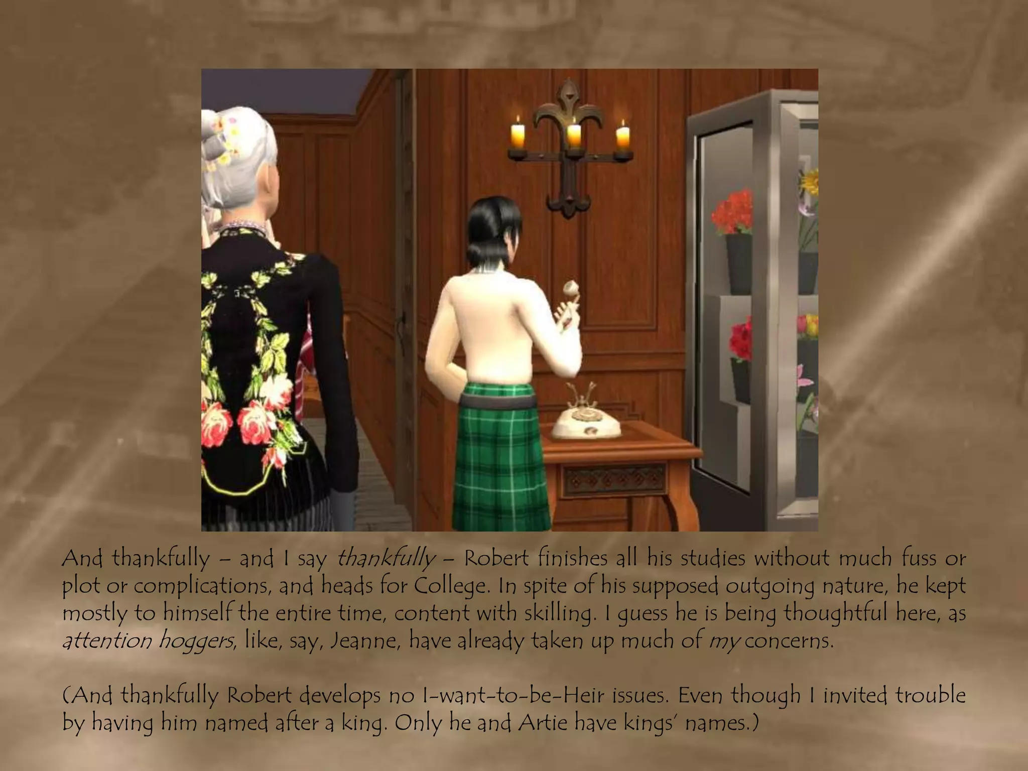 And thankfully – and I say thankfully – Robert finishes all his studies without much fuss or plot or complications, and heads for College. In spite of his supposed outgoing nature, he kept mostly to himself the entire time, content with skilling. I guess he is being thoughtful here, as attention hoggers, like, say, Jeanne, have already taken up much of my concerns.(And thankfully Robert develops no I-want-to-be-Heir issues. Even though I invited trouble by having him named after a king. Only he and Artie have kings’ names.)