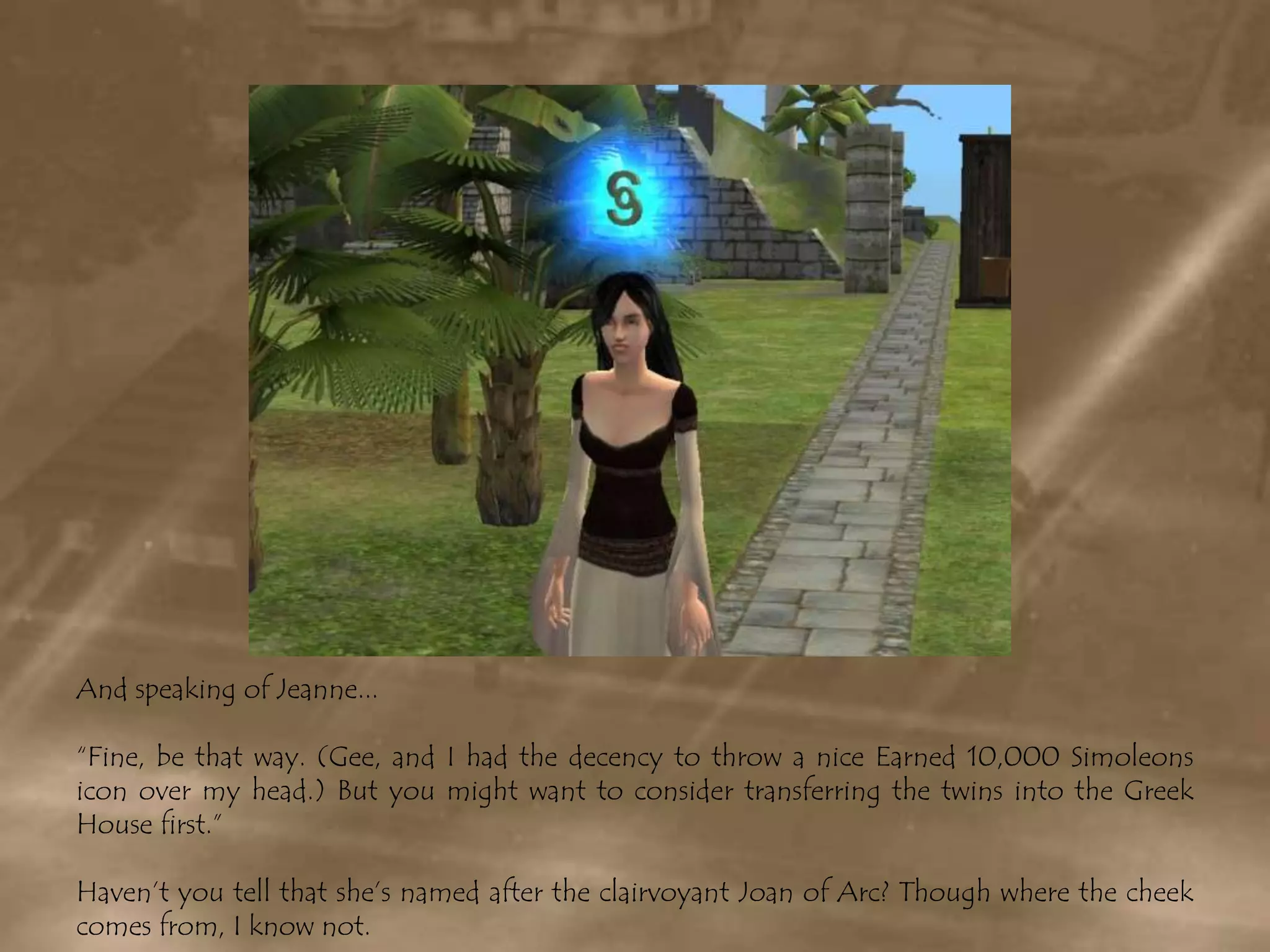 And speaking of Jeanne...“Fine, be that way. (Gee, and I had the decency to throw a nice Earned 10,000 Simoleons icon over my head.) But you might want to consider transferring the twins into the Greek House first.”Haven’t you tell that she’s named after the clairvoyant Joan of Arc? Though where the cheek comes from, I know not.