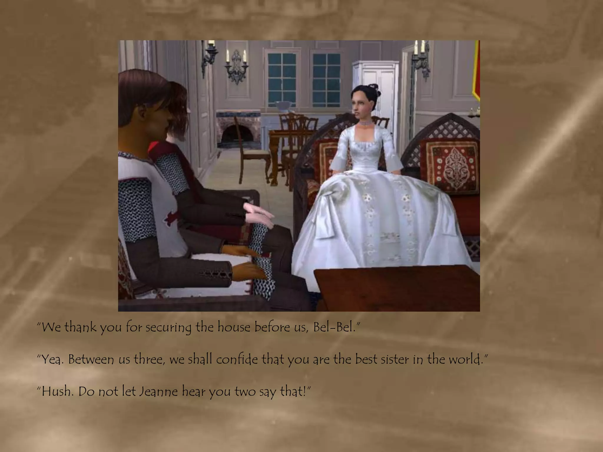 “We thank you for securing the house before us, Bel-Bel.”“Yea. Between us three, we shall confide that you are the best sister in the world.”“Hush. Do not let Jeanne hear you two say that!”