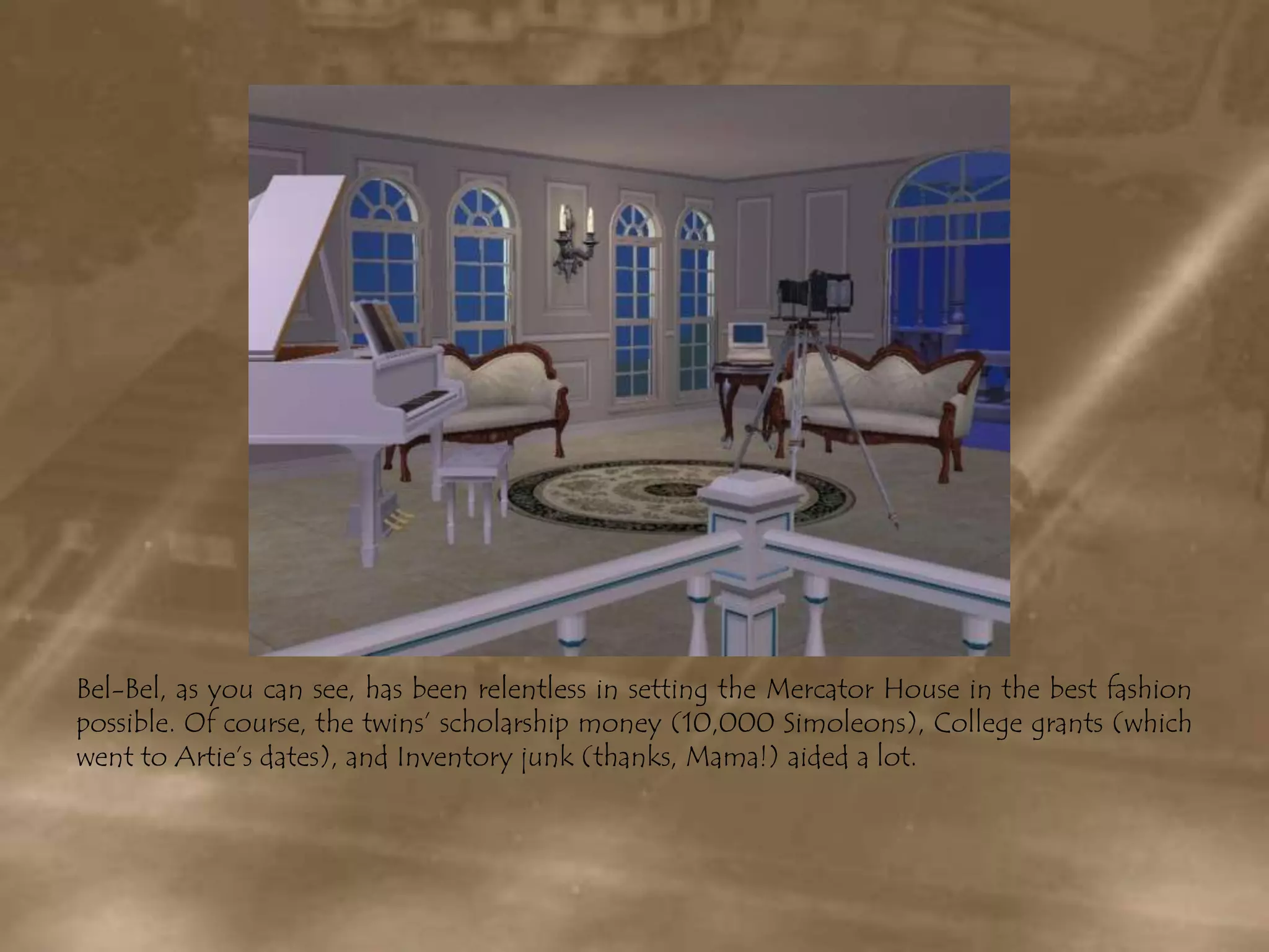 Bel-Bel, as you can see, has been relentless in setting the Mercator House in the best fashion possible. Of course, the twins’ scholarship money (10,000 Simoleons), College grants (which went to Artie’s dates), and Inventory junk (thanks, Mama!) aided a lot.