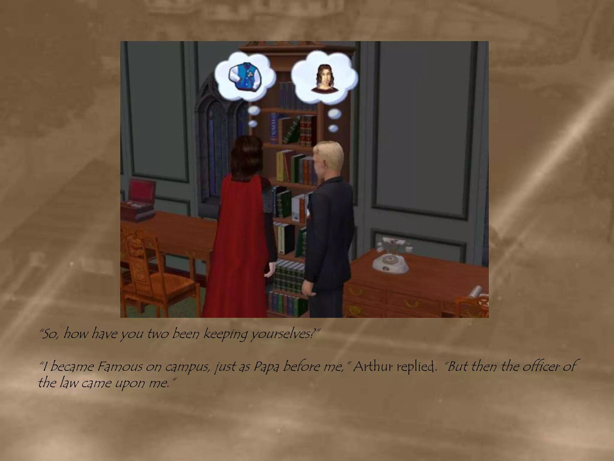 “So, how have you two been keeping yourselves?”“I became Famous on campus, just as Papa before me,” Arthur replied. “But then the officer of the law came upon me.”