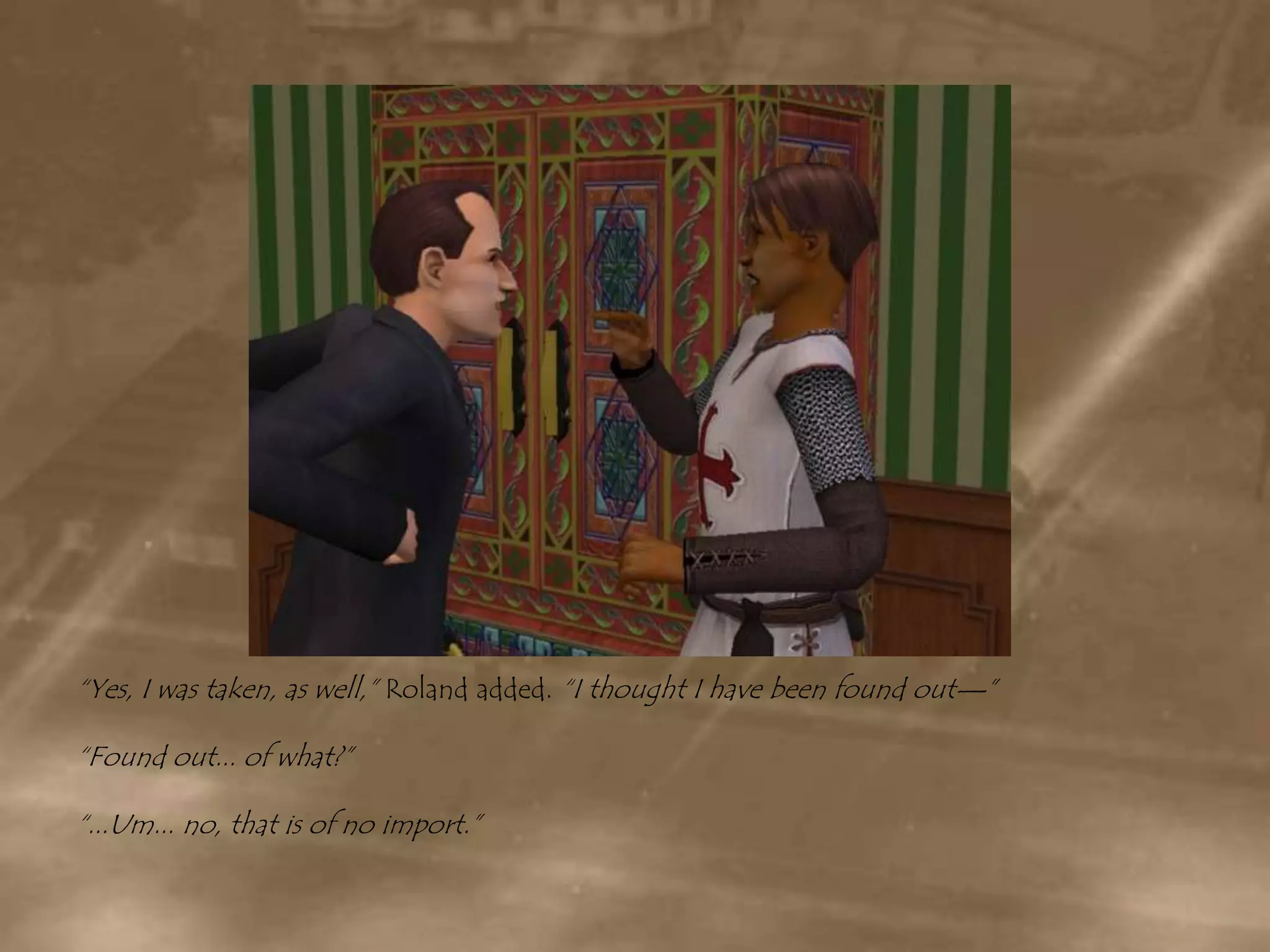 “Yes, I was taken, as well,” Roland added. “I thought I have been found out—”“Found out... of what?”“...Um... no, that is of no import.”