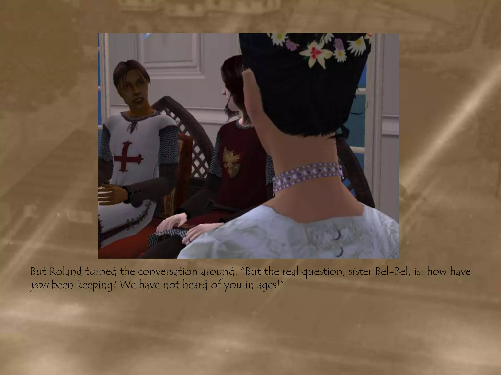 But Roland turned the conversation around. “But the real question, sister Bel-Bel, is: how have you been keeping? We have not heard of you in ages!”