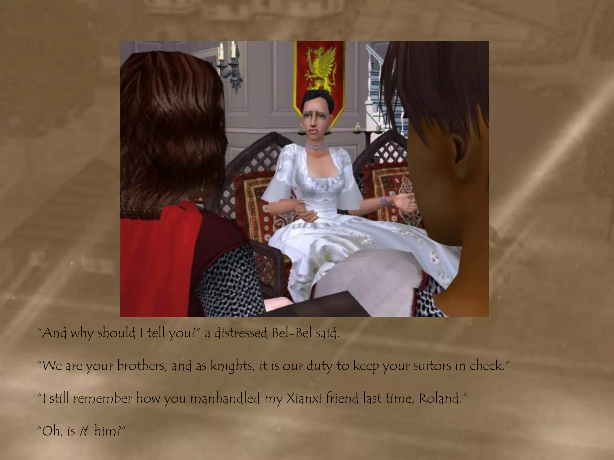 “And why should I tell you?” a distressed Bel-Bel said.“We are your brothers, and as knights, it is our duty to keep your suitors in check.”“I still remember how you manhandled my Xianxi friend last time, Roland.”“Oh, is it  him?” 