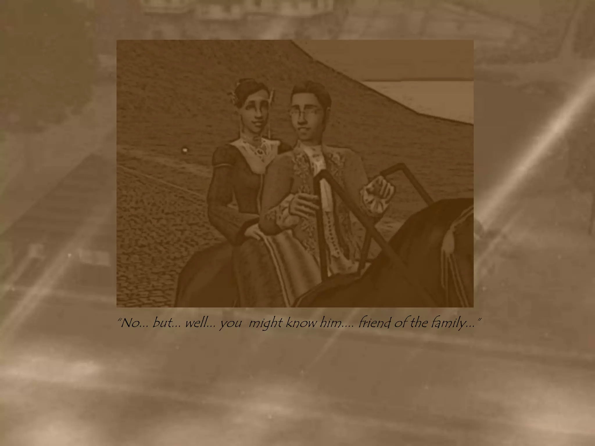 “No... but... well... you  might know him.... friend of the family...”