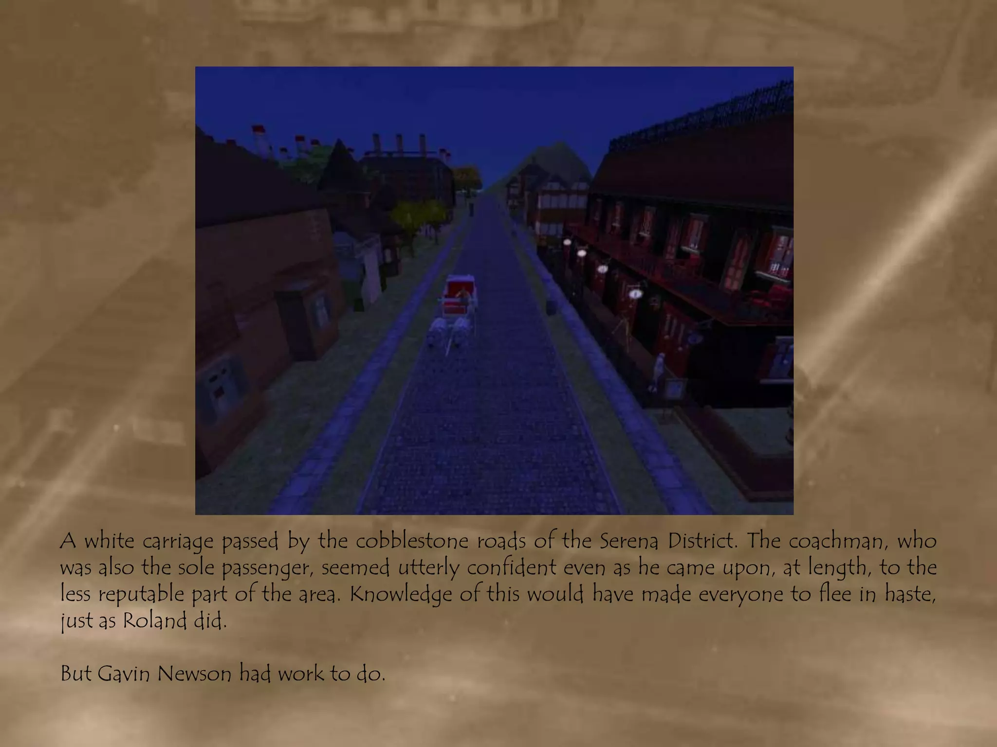 A white carriage passed by the cobblestone roads of the Serena District. The coachman, who was also the sole passenger, seemed utterly confident even as he came upon, at length, to the less reputable part of the area. Knowledge of this would have made everyone to flee in haste, just as Roland did.But Gavin Newson had work to do.