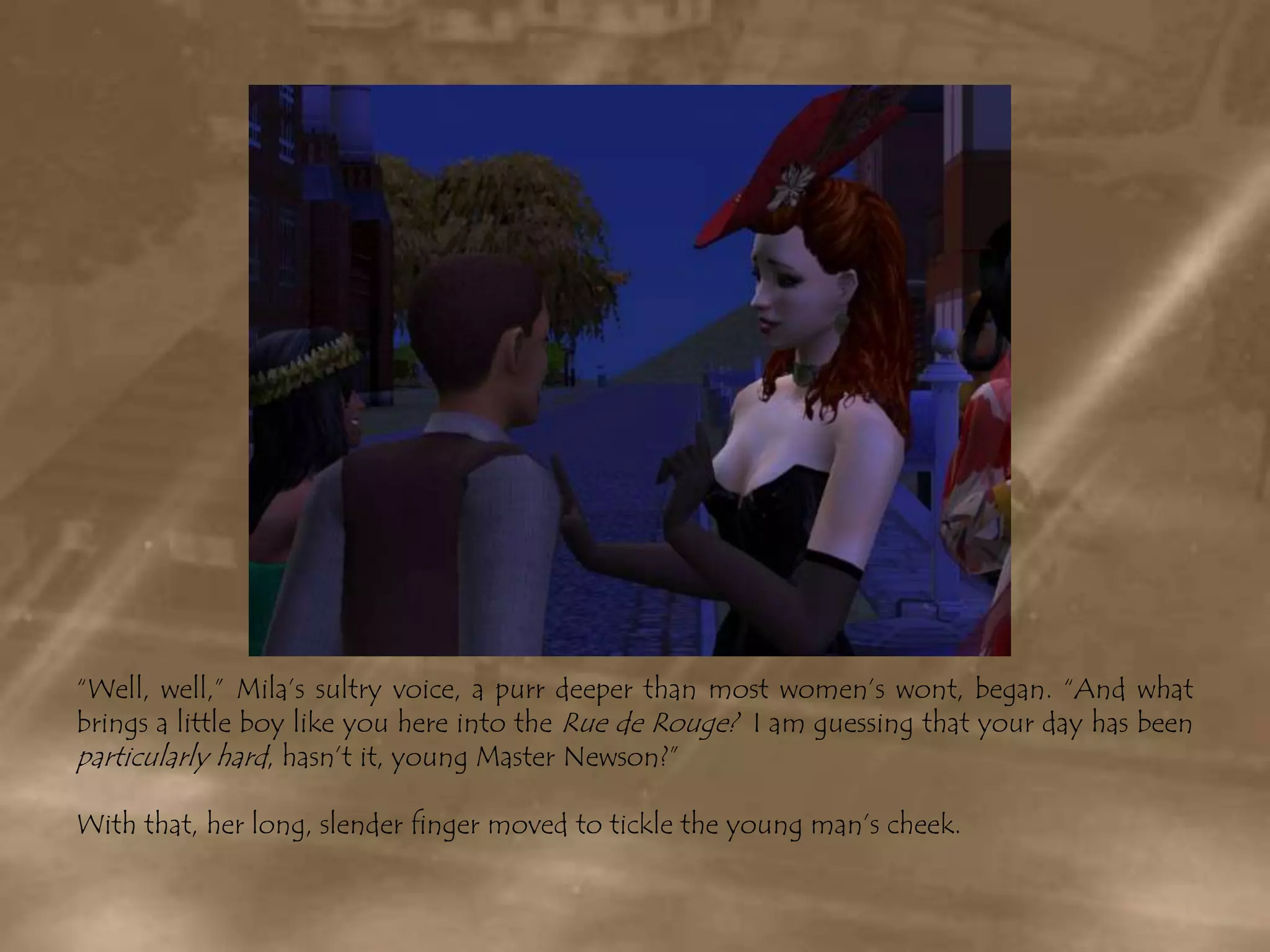 “Well, well,” Mila’s sultry voice, a purr deeper than most women’s wont, began. “And what brings a little boy like you here into the Rue de Rouge?  I am guessing that your day has been particularly hard, hasn’t it, young Master Newson?”With that, her long, slender finger moved to tickle the young man’s cheek.
