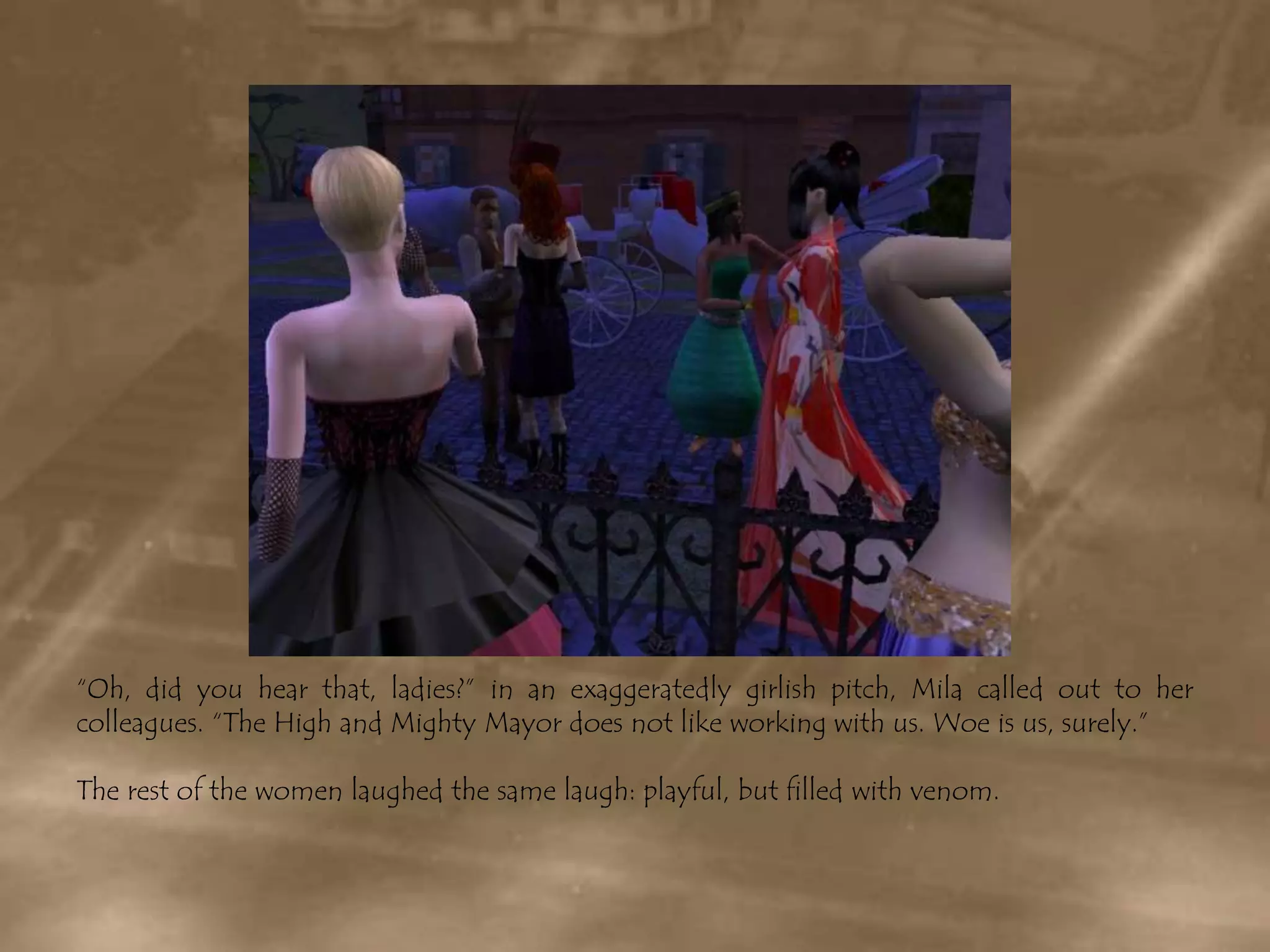 “Oh, did you hear that, ladies?” in an exaggeratedly girlish pitch, Mila called out to her colleagues. “The High and Mighty Mayor does not like working with us. Woe is us, surely.”The rest of the women laughed the same laugh: playful, but filled with venom.