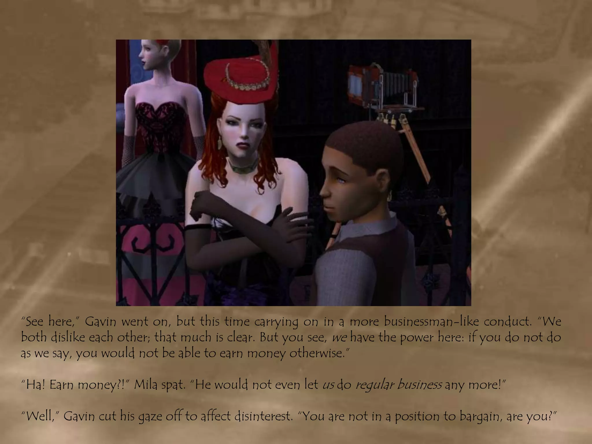 “See here,” Gavin went on, but this time carrying on in a more businessman-like conduct. “We both dislike each other; that much is clear. But you see, we have the power here: if you do not do as we say, you would not be able to earn money otherwise.”“Ha! Earn money?!” Mila spat. “He would not even let us do regular business any more!”“Well,” Gavin cut his gaze off to affect disinterest. “You are not in a position to bargain, are you?”