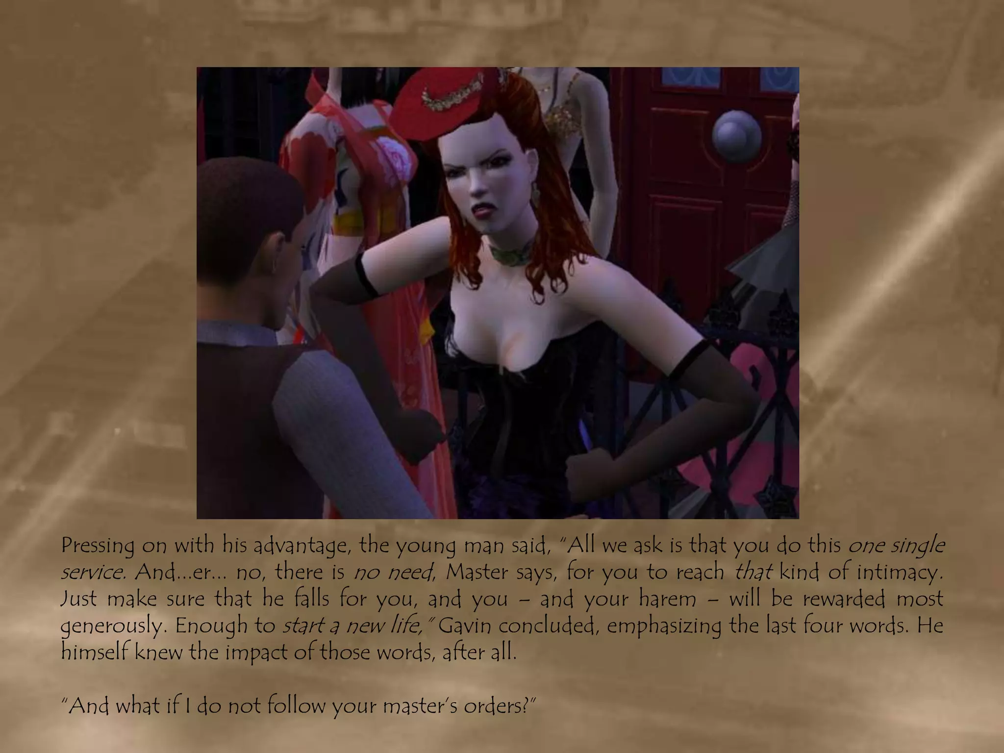 Pressing on with his advantage, the young man said, “All we ask is that you do this one single service. And...er... no, there is no need, Master says, for you to reach that kind of intimacy.Just make sure that he falls for you, and you – and your harem – will be rewarded most generously. Enough to starta new life,” Gavin concluded, emphasizing the last four words. He himself knew the impact of those words, after all.“And what if I do not follow your master’s orders?”